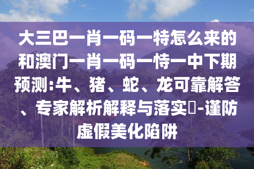 大三巴一肖一碼一特怎么來的和澳門一肖一碼一恃一中下期預(yù)測:牛、豬、蛇、龍可靠解答、專家解析解釋與落實(shí)?-謹(jǐn)防虛假美化陷阱
