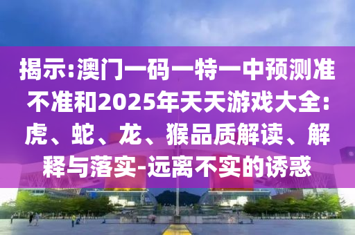 揭示:澳門一碼一特一中預(yù)測準(zhǔn)不準(zhǔn)和2025年天天游戲大全:虎、蛇、龍、猴品質(zhì)解讀、解釋與落實-遠(yuǎn)離不實的誘惑