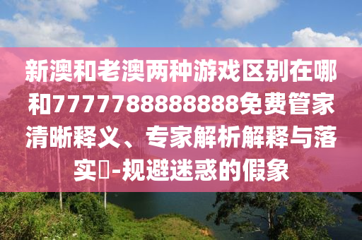 新澳和老澳兩種游戲區(qū)別在哪和7777788888888免費管家清晰釋義、專家解析解釋與落實?-規(guī)避迷惑的假象