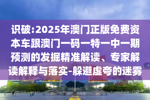 識破:2025年澳門正版免費資本車跟澳門一碼一特一中一期預(yù)測的發(fā)掘精準(zhǔn)解讀、專家解讀解釋與落實-躲避虛夸的迷霧