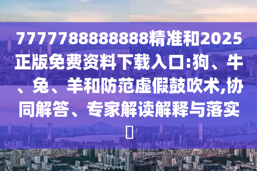 7777788888888精準和2025正版免費資料下載入口:狗、牛、兔、羊和防范虛假鼓吹術(shù),協(xié)同解答、專家解讀解釋與落實?