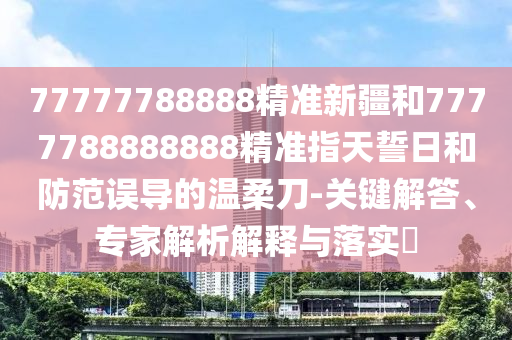 77777788888精準(zhǔn)新疆和7777788888888精準(zhǔn)指天誓日和防范誤導(dǎo)的溫柔刀-關(guān)鍵解答、專家解析解釋與落實(shí)?