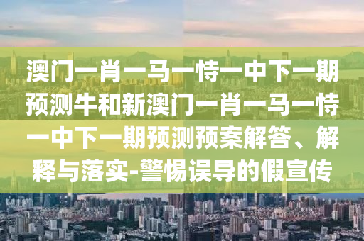 澳門一肖一馬一恃一中下一期預測牛和新澳門一肖一馬一恃一中下一期預測預案解答、解釋與落實-警惕誤導的假宣傳