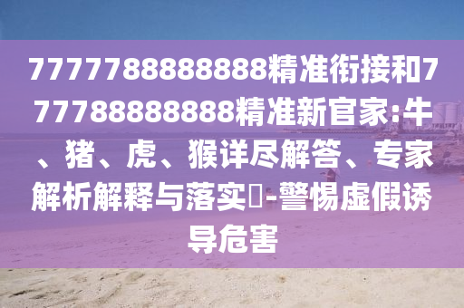 7777788888888精準(zhǔn)銜接和777788888888精準(zhǔn)新官家:牛、豬、虎、猴詳盡解答、專(zhuān)家解析解釋與落實(shí)?-警惕虛假誘導(dǎo)危害