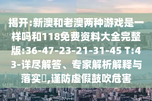 揭開:新澳和老澳兩種游戲是一樣嗎和118免費(fèi)資料大全完整版:36-47-23-21-31-45 T:43-詳盡解答、專家解析解釋與落實(shí)?,謹(jǐn)防虛假鼓吹危害