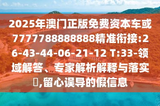 2025年澳門正版免費資本車或7777788888888精準銜接:26-43-44-06-21-12 T:33-領域解答、專家解析解釋與落實?,留心誤導的假信息