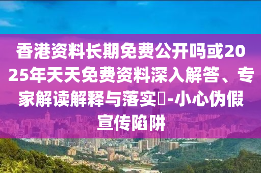 香港資料長期免費(fèi)公開嗎或2025年天天免費(fèi)資料深入解答、專家解讀解釋與落實(shí)?-小心偽假宣傳陷阱