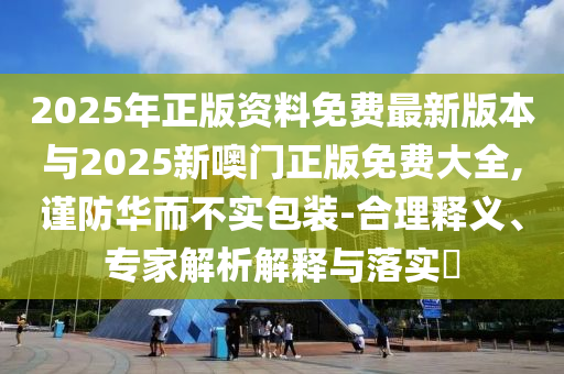2025年正版資料免費(fèi)最新版本與2025新噢門(mén)正版免費(fèi)大全,謹(jǐn)防華而不實(shí)包裝-合理釋義、專家解析解釋與落實(shí)?