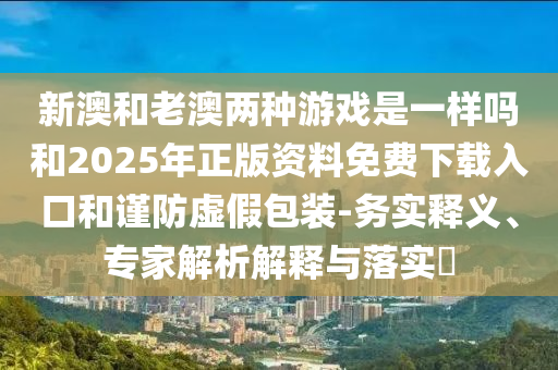 新澳和老澳兩種游戲是一樣嗎和2025年正版資料免費下載入口和謹防虛假包裝-務(wù)實釋義、專家解析解釋與落實?
