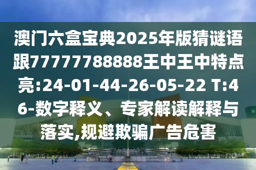 澳門六盒寶典2025年版猜謎語跟77777788888王中王中特點亮:24-01-44-26-05-22 T:46-數(shù)字釋義、專家解讀解釋與落實,規(guī)避欺騙廣告危害