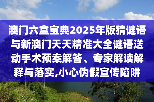 澳門六盒寶典2025年版猜謎語與新澳門天天精準(zhǔn)大全謎語送動(dòng)手術(shù)預(yù)案解答、專家解讀解釋與落實(shí),小心偽假宣傳陷阱