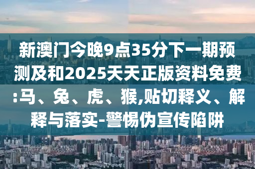 新澳門今晚9點(diǎn)35分下一期預(yù)測(cè)及和2025天天正版資料免費(fèi):馬、兔、虎、猴,貼切釋義、解釋與落實(shí)-警惕偽宣傳陷阱