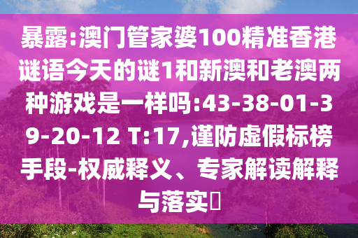 暴露:澳門(mén)管家婆100精準(zhǔn)香港謎語(yǔ)今天的謎1和新澳和老澳兩種游戲是一樣嗎:43-38-01-39-20-12 T:17,謹(jǐn)防虛假標(biāo)榜手段-權(quán)威釋義、專(zhuān)家解讀解釋與落實(shí)?