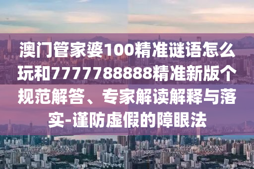 澳門管家婆100精準(zhǔn)謎語怎么玩和7777788888精準(zhǔn)新版?zhèn)€規(guī)范解答、專家解讀解釋與落實(shí)-謹(jǐn)防虛假的障眼法