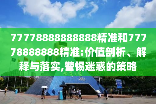 77778888888888精準(zhǔn)和77778888888精準(zhǔn):價(jià)值剖析、解釋與落實(shí),警惕迷惑的策略