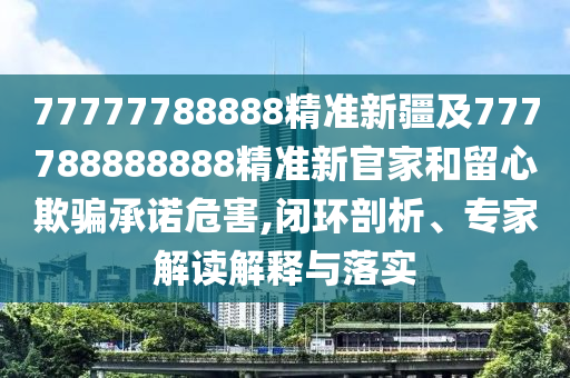 77777788888精準(zhǔn)新疆及777788888888精準(zhǔn)新官家和留心欺騙承諾危害,閉環(huán)剖析、專家解讀解釋與落實(shí)