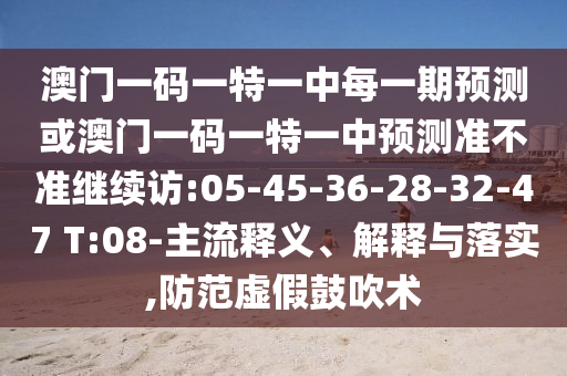 澳門(mén)一碼一特一中每一期預(yù)測(cè)或澳門(mén)一碼一特一中預(yù)測(cè)準(zhǔn)不準(zhǔn)繼續(xù)訪:05-45-36-28-32-47 T:08-主流釋義、解釋與落實(shí),防范虛假鼓吹術(shù)