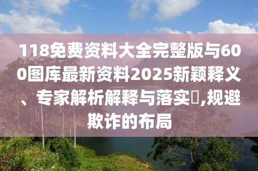 118免費(fèi)資料大全完整版與600圖庫(kù)最新資料2025新穎釋義、專(zhuān)家解析解釋與落實(shí)?,規(guī)避欺詐的布局