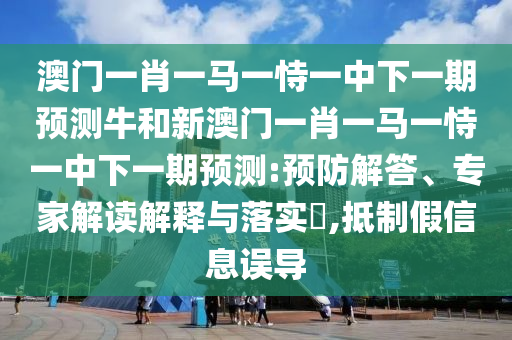 澳門一肖一馬一恃一中下一期預測牛和新澳門一肖一馬一恃一中下一期預測:預防解答、專家解讀解釋與落實?,抵制假信息誤導