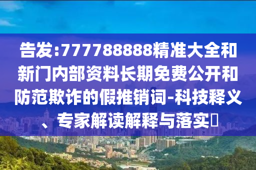 告發(fā):777788888精準(zhǔn)大全和新門內(nèi)部資料長期免費公開和防范欺詐的假推銷詞-科技釋義、專家解讀解釋與落實?
