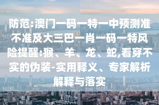 防范:澳門一碼一特一中預(yù)測準(zhǔn)不準(zhǔn)及大三巴一肖一碼一特風(fēng)險提醒:猴、羊、龍、蛇,看穿不實的偽裝-實用釋義、專家解析解釋與落實