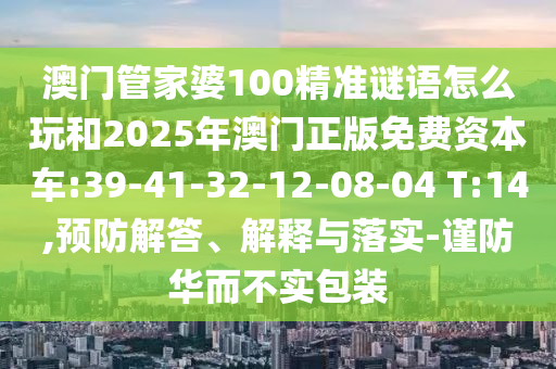 澳門(mén)管家婆100精準(zhǔn)謎語(yǔ)怎么玩和2025年澳門(mén)正版免費(fèi)資本車(chē):39-41-32-12-08-04 T:14,預(yù)防解答、解釋與落實(shí)-謹(jǐn)防華而不實(shí)包裝