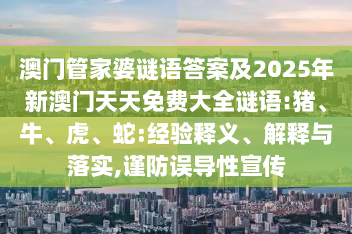 澳門管家婆謎語(yǔ)答案及2025年新澳門天天免費(fèi)大全謎語(yǔ):豬、牛、虎、蛇:經(jīng)驗(yàn)釋義、解釋與落實(shí),謹(jǐn)防誤導(dǎo)性宣傳
