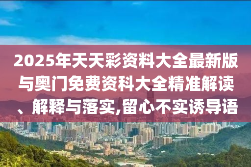 2025年天天彩資料大全最新版與奧門免費資科大全精準解讀、解釋與落實,留心不實誘導語