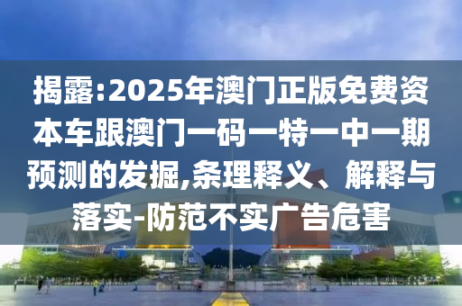 揭露:2025年澳門正版免費資本車跟澳門一碼一特一中一期預(yù)測的發(fā)掘,條理釋義、解釋與落實-防范不實廣告危害
