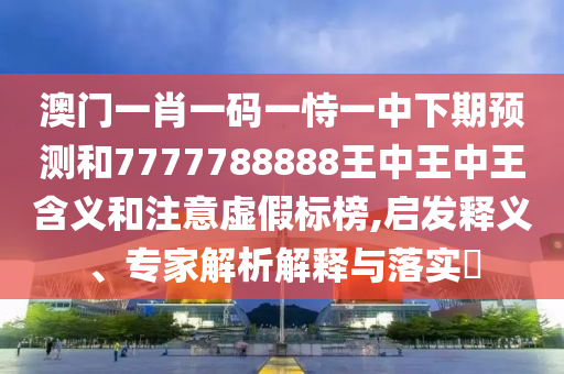 澳門一肖一碼一恃一中下期預(yù)測和7777788888王中王中王含義和注意虛假標(biāo)榜,啟發(fā)釋義、專家解析解釋與落實(shí)?