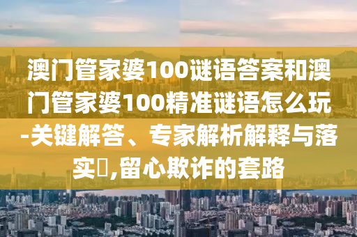 澳門管家婆100謎語答案和澳門管家婆100精準(zhǔn)謎語怎么玩-關(guān)鍵解答、專家解析解釋與落實?,留心欺詐的套路
