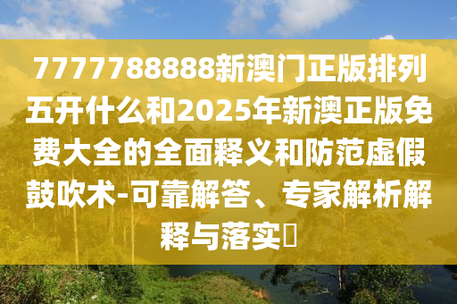 7777788888新澳門正版排列五開什么和2025年新澳正版免費大全的全面釋義和防范虛假鼓吹術(shù)-可靠解答、專家解析解釋與落實?