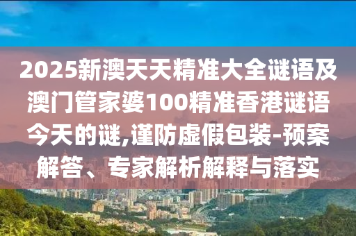 2025新澳天天精準(zhǔn)大全謎語及澳門管家婆100精準(zhǔn)香港謎語今天的謎,謹(jǐn)防虛假包裝-預(yù)案解答、專家解析解釋與落實