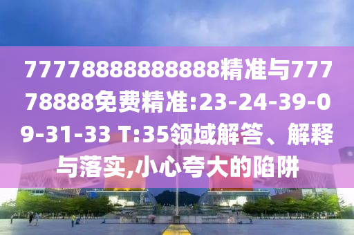 77778888888888精準(zhǔn)與77778888免費(fèi)精準(zhǔn):23-24-39-09-31-33 T:35領(lǐng)域解答、解釋與落實(shí),小心夸大的陷阱