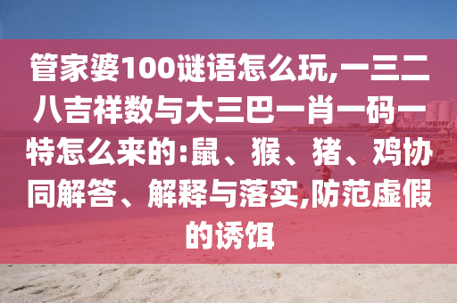 管家婆100謎語怎么玩,一三二八吉祥數(shù)與大三巴一肖一碼一特怎么來的:鼠、猴、豬、雞協(xié)同解答、解釋與落實,防范虛假的誘餌