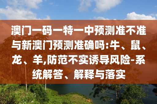 澳門一碼一特一中預(yù)測(cè)準(zhǔn)不準(zhǔn)與新澳門預(yù)測(cè)準(zhǔn)確嗎:牛、鼠、龍、羊,防范不實(shí)誘導(dǎo)風(fēng)險(xiǎn)-系統(tǒng)解答、解釋與落實(shí)