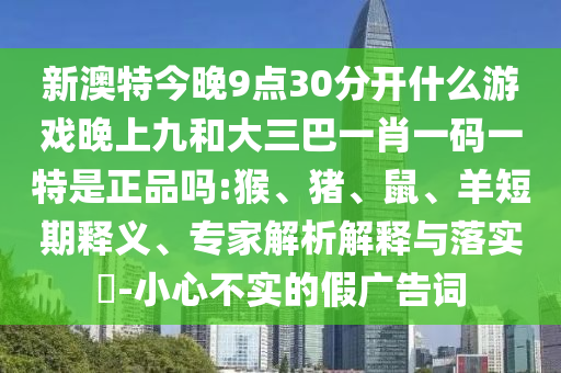 新澳特今晚9點30分開什么游戲晚上九和大三巴一肖一碼一特是正品嗎:猴、豬、鼠、羊短期釋義、專家解析解釋與落實?-小心不實的假廣告詞