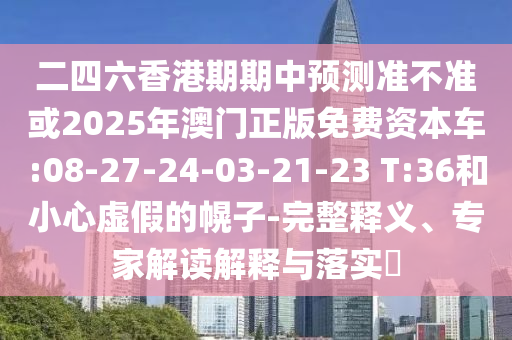 二四六香港期期中預(yù)測(cè)準(zhǔn)不準(zhǔn)或2025年澳門(mén)正版免費(fèi)資本車:08-27-24-03-21-23 T:36和小心虛假的幌子-完整釋義、專家解讀解釋與落實(shí)?