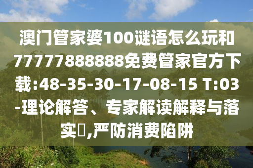 澳門管家婆100謎語怎么玩和77777888888免費(fèi)管家官方下載:48-35-30-17-08-15 T:03-理論解答、專家解讀解釋與落實(shí)?,嚴(yán)防消費(fèi)陷阱