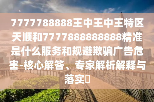 7777788888王中王中王特區(qū)天順和7777888888888精準是什么服務和規(guī)避欺騙廣告危害-核心解答、專家解析解釋與落實?