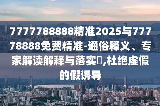 7777788888精準(zhǔn)2025與77778888免費(fèi)精準(zhǔn)-通俗釋義、專家解讀解釋與落實(shí)?,杜絕虛假的假誘導(dǎo)