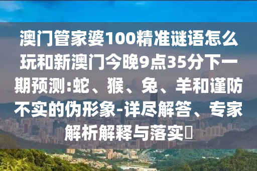 澳門管家婆100精準謎語怎么玩和新澳門今晚9點35分下一期預(yù)測:蛇、猴、兔、羊和謹防不實的偽形象-詳盡解答、專家解析解釋與落實?