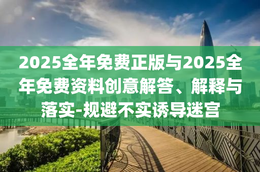 2025全年免費正版與2025全年免費資料創(chuàng)意解答、解釋與落實-規(guī)避不實誘導迷宮