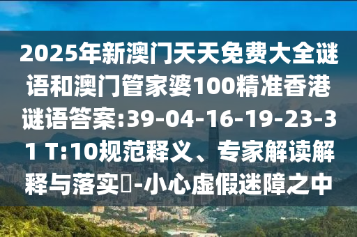 2025年新澳門天天免費大全謎語和澳門管家婆100精準(zhǔn)香港謎語答案:39-04-16-19-23-31 T:10規(guī)范釋義、專家解讀解釋與落實?-小心虛假迷障之中