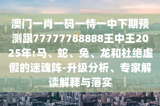 澳門一肖一碼一恃一中下期預(yù)測跟77777788888王中王2025年:馬、蛇、兔、龍和杜絕虛假的迷魂陣-升級(jí)分析、專家解讀解釋與落實(shí)