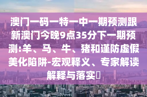 澳門一碼一特一中一期預(yù)測跟新澳門今晚9點35分下一期預(yù)測:羊、馬、牛、豬和謹防虛假美化陷阱-宏觀釋義、專家解讀解釋與落實?