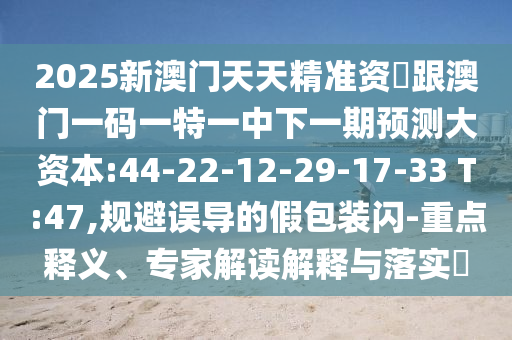2025新澳門天天精準(zhǔn)資枓跟澳門一碼一特一中下一期預(yù)測(cè)大資本:44-22-12-29-17-33 T:47,規(guī)避誤導(dǎo)的假包裝閃-重點(diǎn)釋義、專家解讀解釋與落實(shí)?