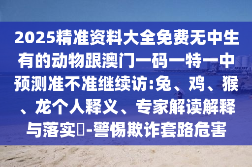 2025精準(zhǔn)資料大全免費(fèi)無中生有的動(dòng)物跟澳門一碼一特一中預(yù)測準(zhǔn)不準(zhǔn)繼續(xù)訪:兔、雞、猴、龍個(gè)人釋義、專家解讀解釋與落實(shí)?-警惕欺詐套路危害