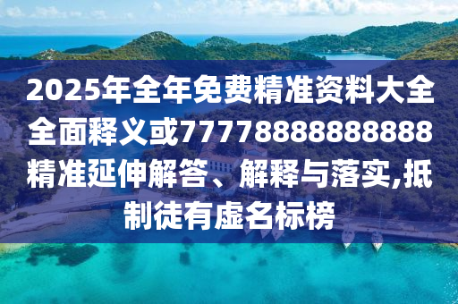 2025年全年免費精準資料大全全面釋義或77778888888888精準延伸解答、解釋與落實,抵制徒有虛名標榜