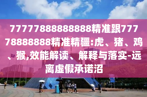 77777888888888精準(zhǔn)跟77778888888精準(zhǔn)精疆:虎、豬、雞、猴,效能解讀、解釋與落實(shí)-遠(yuǎn)離虛假承諾沼